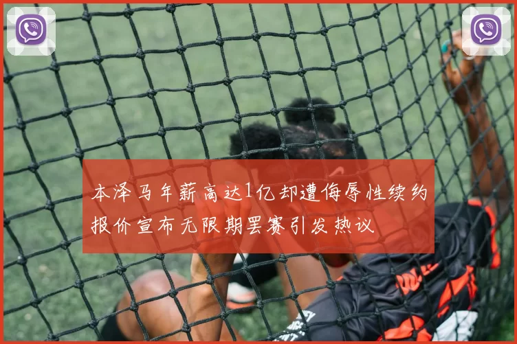 本泽马年薪高达1亿却遭侮辱性续约报价宣布无限期罢赛引发热议