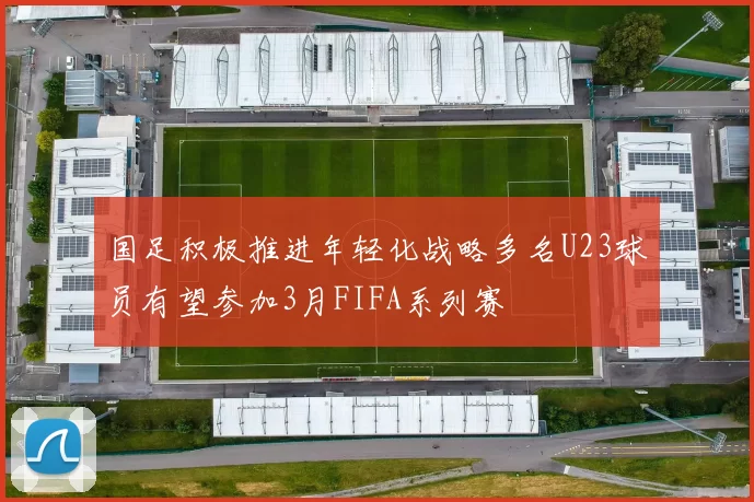 国足积极推进年轻化战略多名U23球员有望参加3月FIFA系列赛