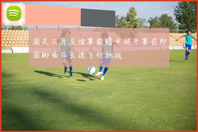 国足三月友谊赛前瞻中超开赛在即国脚面临长途飞行挑战