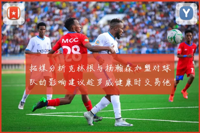 拓媒分析克林根与杨瀚森加盟对球队的影响建议趁罗威健康时交易他
