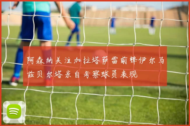 阿森纳关注加拉塔萨雷前锋伊尔马兹贝尔塔亲自考察球员表现