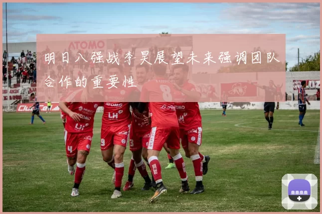 明日八强战李昊展望未来强调团队合作的重要性