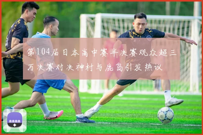 第104届日本高中赛半决赛观众超三万决赛对决神村与鹿岛引发热议