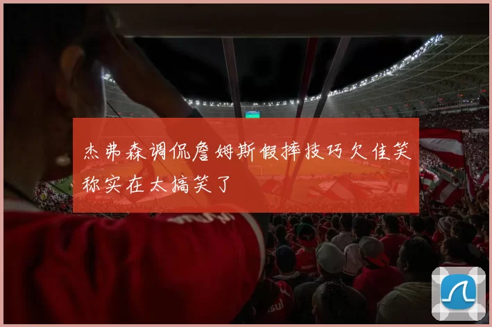 杰弗森调侃詹姆斯假摔技巧欠佳笑称实在太搞笑了